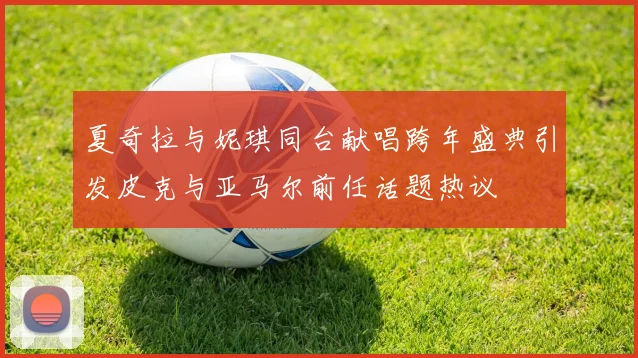 夏奇拉与妮琪同台献唱跨年盛典引发皮克与亚马尔前任话题热议