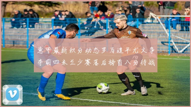意甲最新积分动态罗马追平尤文争夺前四米兰少赛落后榜首八分待战比萨