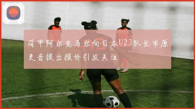 荷甲阿尔克马尔向日本U23队长市原吏音提出报价引发关注