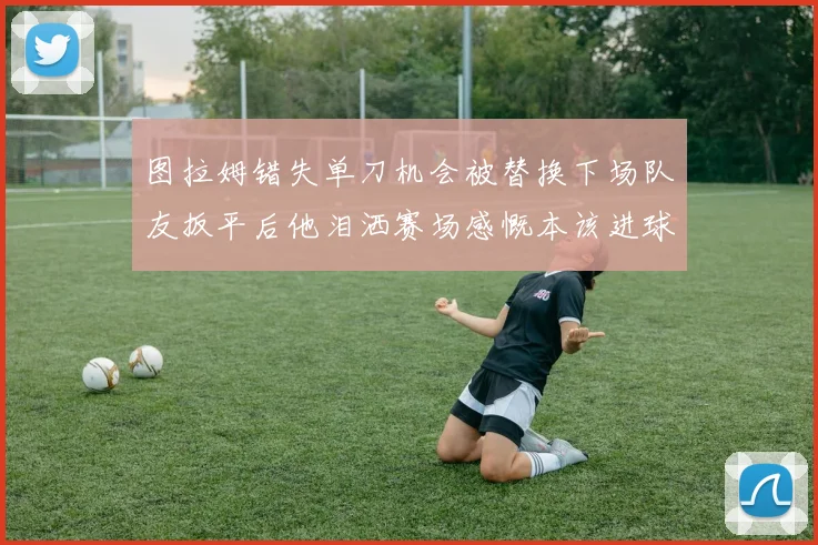 图拉姆错失单刀机会被替换下场队友扳平后他泪洒赛场感慨本该进球