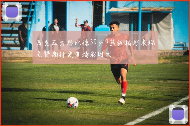 马克西为恩比德39分9篮板精彩表现点赞期待更多精彩时刻