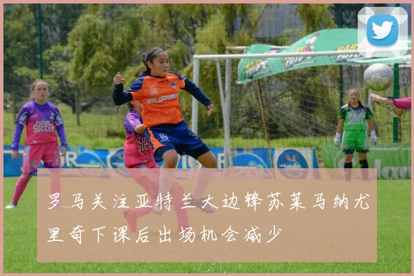 罗马关注亚特兰大边锋苏莱马纳尤里奇下课后出场机会减少