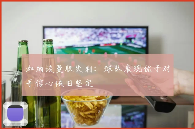 加纳谈曼联失利：球队表现优于对手信心依旧坚定