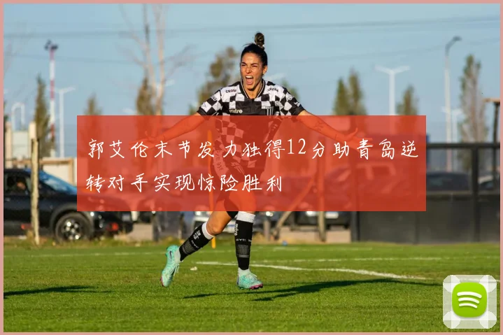 郭艾伦末节发力独得12分助青岛逆转对手实现惊险胜利