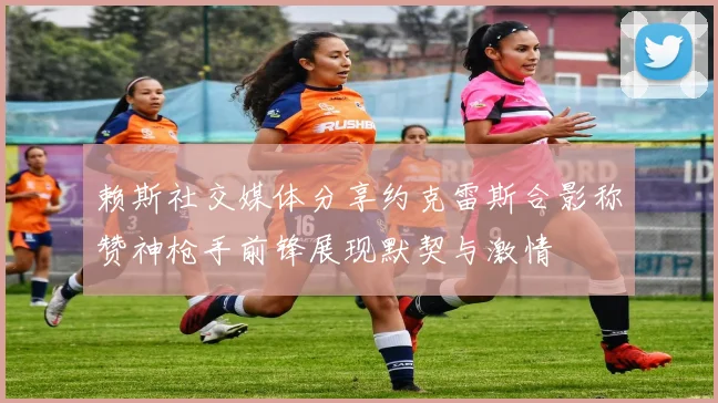 赖斯社交媒体分享约克雷斯合影称赞神枪手前锋展现默契与激情