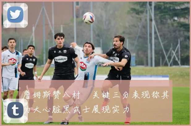 詹姆斯赞八村塁关键三分表现称其为大心脏黑武士展现实力