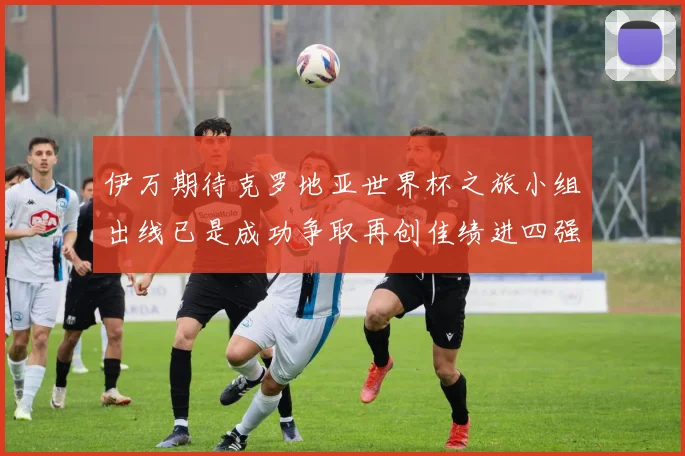 伊万期待克罗地亚世界杯之旅小组出线已是成功争取再创佳绩进四强