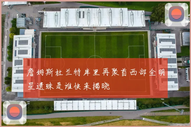 詹姆斯杜兰特库里再聚首西部全明星遗珠是谁快来揭晓