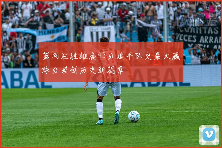 篮网狂胜雄鹿45分追平队史最大赢球分差创历史新篇章