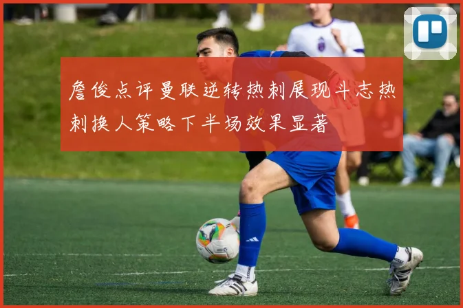 詹俊点评曼联逆转热刺展现斗志热刺换人策略下半场效果显著