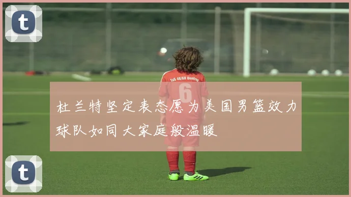 杜兰特坚定表态愿为美国男篮效力球队如同大家庭般温暖