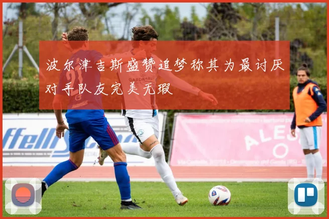 波尔津吉斯盛赞追梦称其为最讨厌对手队友完美无瑕