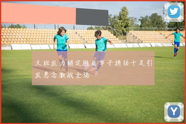 文班发力锁定胜局华子拼劲十足引发悬念激战全场