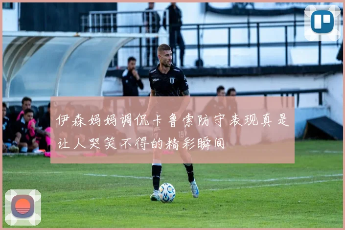 伊森妈妈调侃卡鲁索防守表现真是让人哭笑不得的精彩瞬间