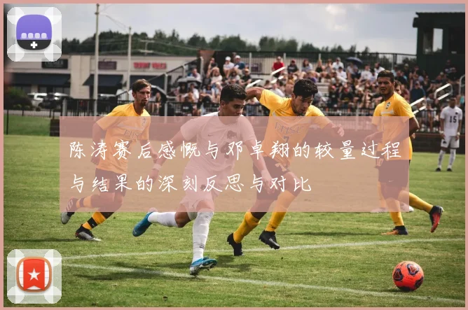 陈涛赛后感慨与邓卓翔的较量过程与结果的深刻反思与对比