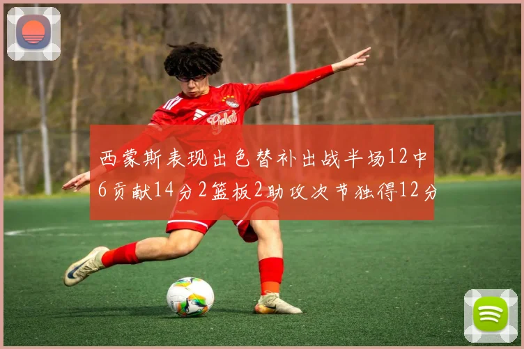 西蒙斯表现出色替补出战半场12中6贡献14分2篮板2助攻次节独得12分
