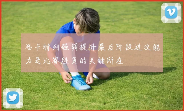 洛卡特利强调提升最后阶段进攻能力是比赛胜负的关键所在