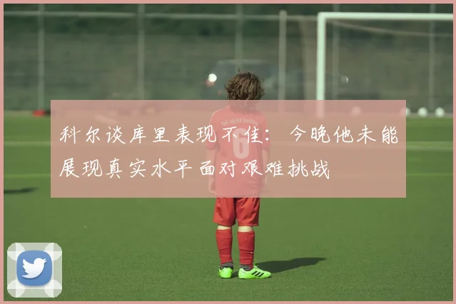 科尔谈库里表现不佳：今晚他未能展现真实水平面对艰难挑战