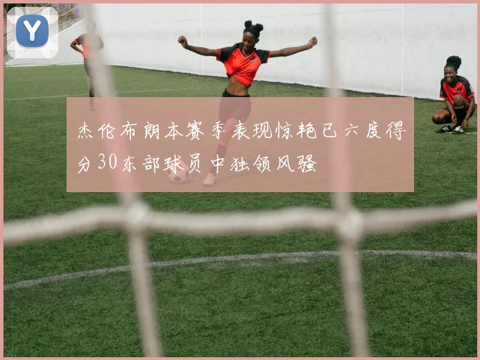 杰伦布朗本赛季表现惊艳已六度得分30东部球员中独领风骚