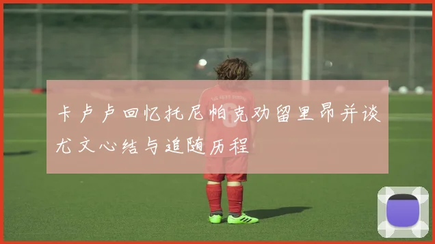 卡卢卢回忆托尼帕克劝留里昂并谈尤文心结与追随历程
