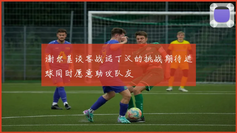 谢尔基谈客战诺丁汉的挑战期待进球同时愿意助攻队友