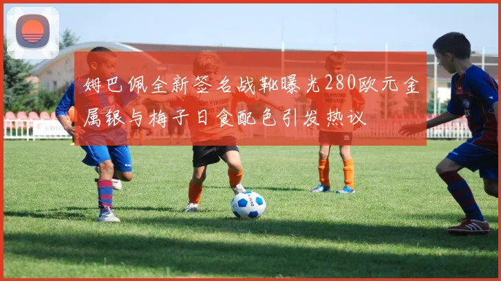 姆巴佩全新签名战靴曝光280欧元金属银与梅子日食配色引发热议
