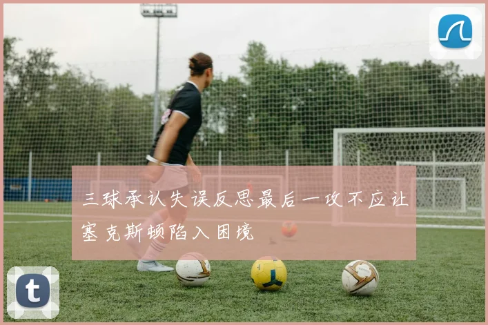 三球承认失误反思最后一攻不应让塞克斯顿陷入困境