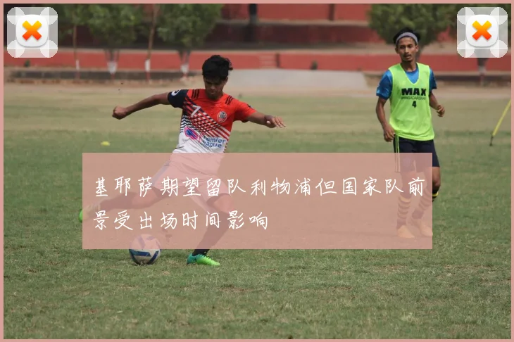 基耶萨期望留队利物浦但国家队前景受出场时间影响
