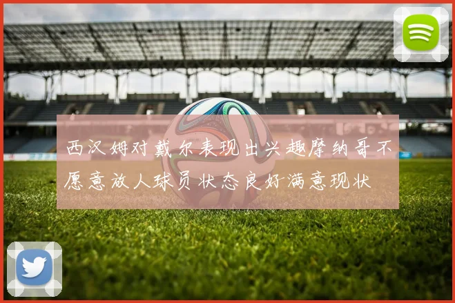 西汉姆对戴尔表现出兴趣摩纳哥不愿意放人球员状态良好满意现状