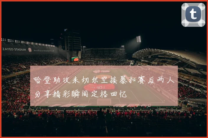 哈登助攻米切尔空接暴扣赛后两人分享精彩瞬间定格回忆