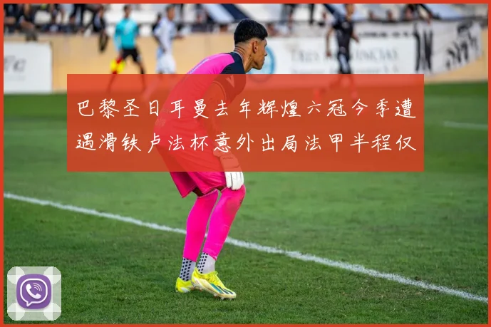 巴黎圣日耳曼去年辉煌六冠今季遭遇滑铁卢法杯意外出局法甲半程仅列第二