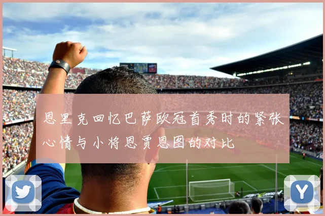 恩里克回忆巴萨欧冠首秀时的紧张心情与小将恩贾恩图的对比