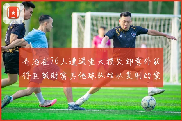 乔治在76人遭遇重大损失却意外获得巨额财富其他球队难以复制的案例