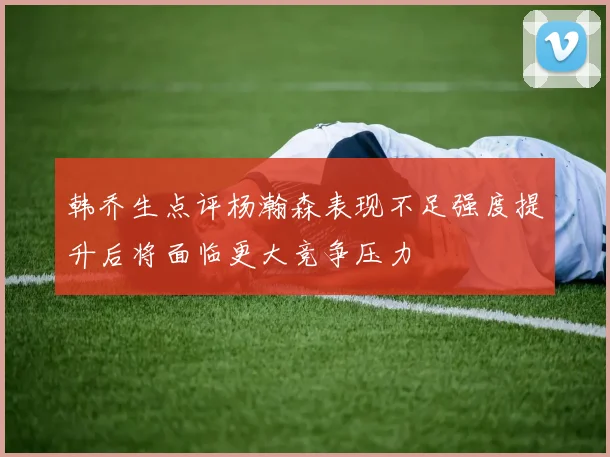 韩乔生点评杨瀚森表现不足强度提升后将面临更大竞争压力