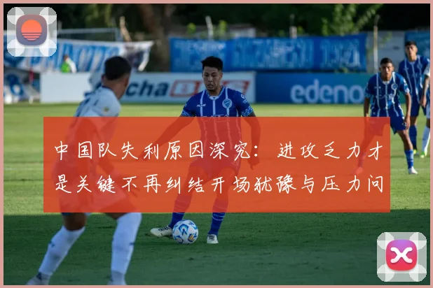 中国队失利原因深究：进攻乏力才是关键不再纠结开场犹豫与压力问题