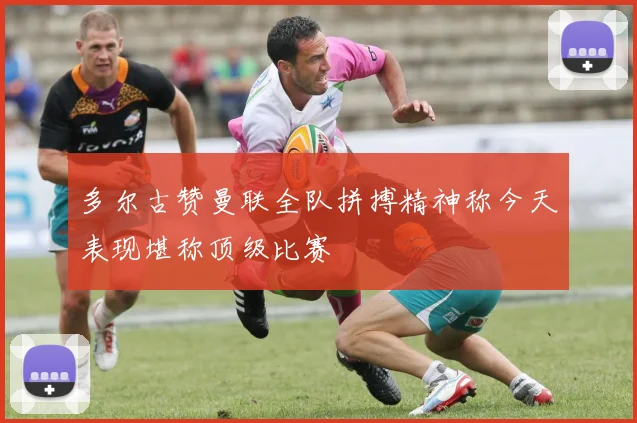 多尔古赞曼联全队拼搏精神称今天表现堪称顶级比赛